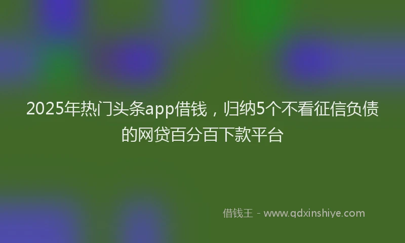 2025年热门头条app借钱，归纳5个不看征信负债的网贷百分百下款平台