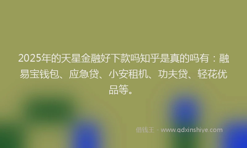 2025年的天星金融好下款吗知乎是真的吗有：融易宝钱包、应急贷、小安租机、功夫贷、轻花优品等。