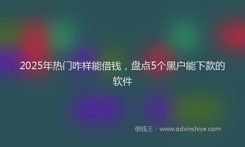 2025年热门咋样能借钱，盘点5个黑户能下款的软件