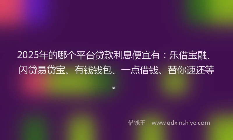 2025年的哪个平台贷款利息便宜有：乐借宝融、闪贷易贷宝、有钱钱包、一点借钱、替你速还等。