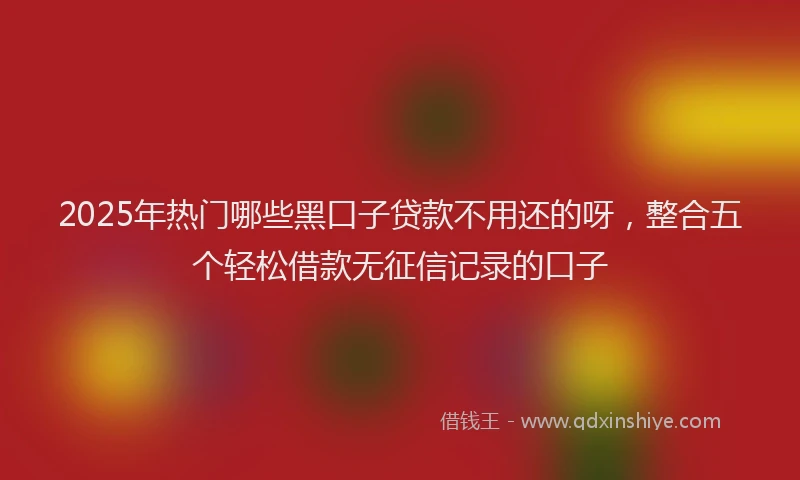 2025年热门哪些黑口子贷款不用还的呀，整合五个轻松借款无征信记录的口子