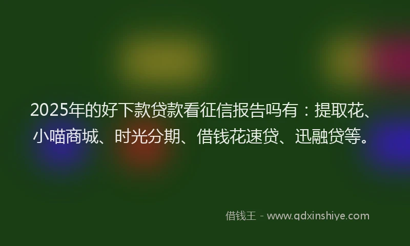 2025年的好下款贷款看征信报告吗有：提取花、小喵商城、时光分期、借钱花速贷、迅融贷等。