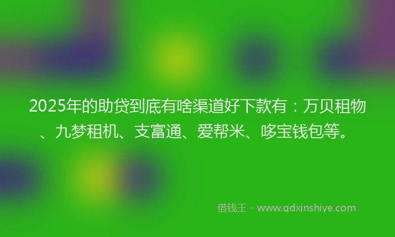 2025年的助贷到底有啥渠道好下款有：万贝租物、九梦租机、支富通、爱帮米、哆宝钱包等。
