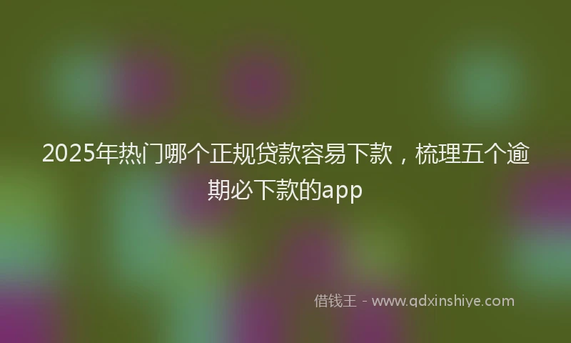 2025年热门哪个正规贷款容易下款，梳理五个逾期必下款的app
