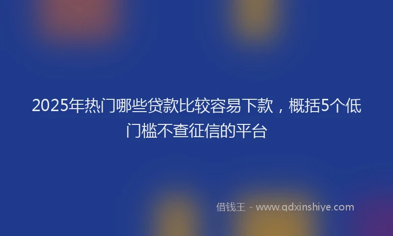 2025年热门哪些贷款比较容易下款，概括5个低门槛不查征信的平台