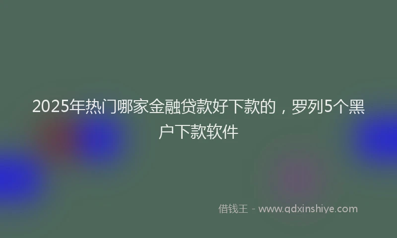 2025年热门哪家金融贷款好下款的，罗列5个黑户下款软件
