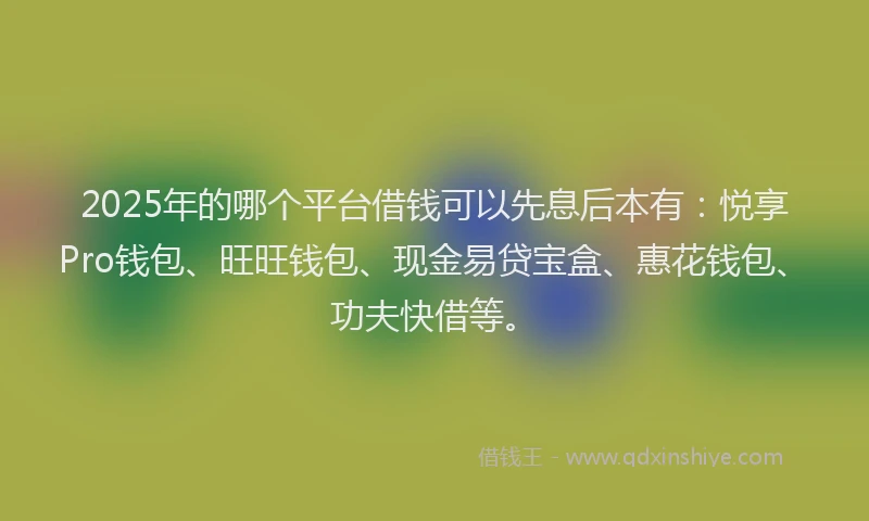 2025年的哪个平台借钱可以先息后本有：悦享Pro钱包、旺旺钱包、现金易贷宝盒、惠花钱包、功夫快借等。