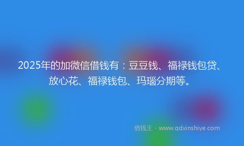 2025年的加微信借钱有：豆豆钱、福禄钱包贷、放心花、福禄钱包、玛瑙分期等。