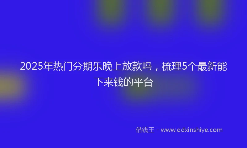2025年热门分期乐晚上放款吗，梳理5个最新能下来钱的平台