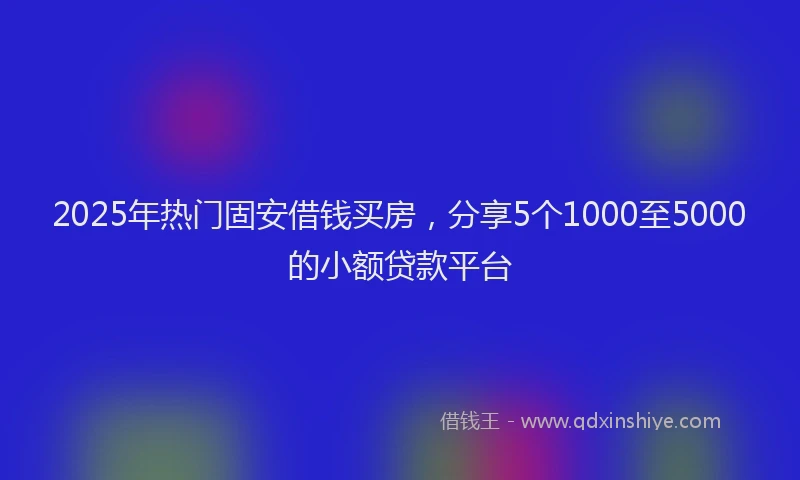 2025年热门固安借钱买房，分享5个1000至5000的小额贷款平台