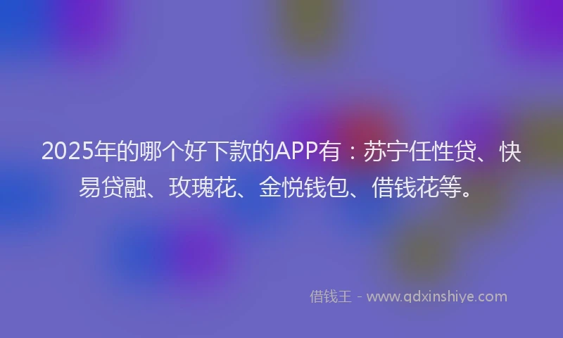 2025年的哪个好下款的APP有：苏宁任性贷、快易贷融、玫瑰花、金悦钱包、借钱花等。