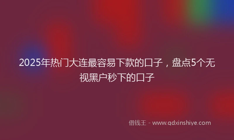 2025年热门大连最容易下款的口子，盘点5个无视黑户秒下的口子
