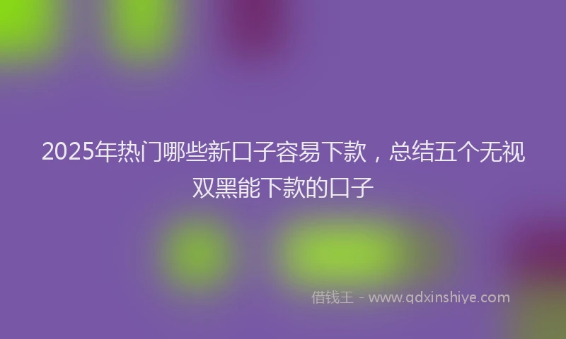 2025年热门哪些新口子容易下款，总结五个无视双黑能下款的口子