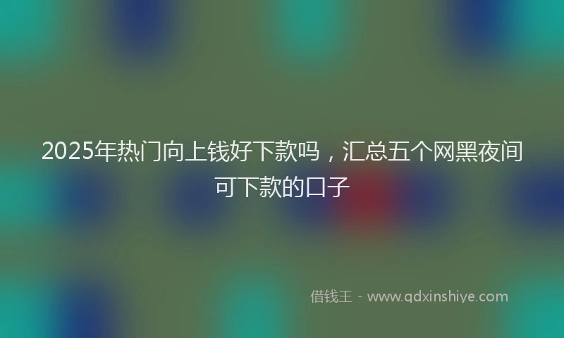 2025年热门向上钱好下款吗，汇总五个网黑夜间可下款的口子