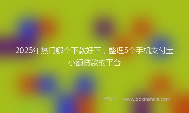2025年热门哪个下款好下，整理5个手机支付宝小额贷款的平台