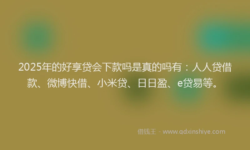 2025年的好享贷会下款吗是真的吗有：人人贷借款、微博快借、小米贷、日日盈、e贷易等。