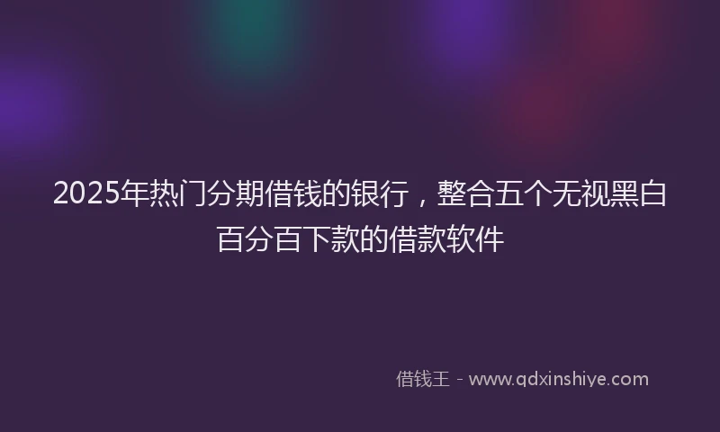 2025年热门分期借钱的银行，整合五个无视黑白百分百下款的借款软件