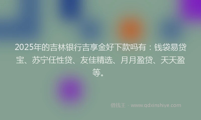 2025年的吉林银行吉享金好下款吗有：钱袋易贷宝、苏宁任性贷、友佳精选、月月盈贷、天天盈等。