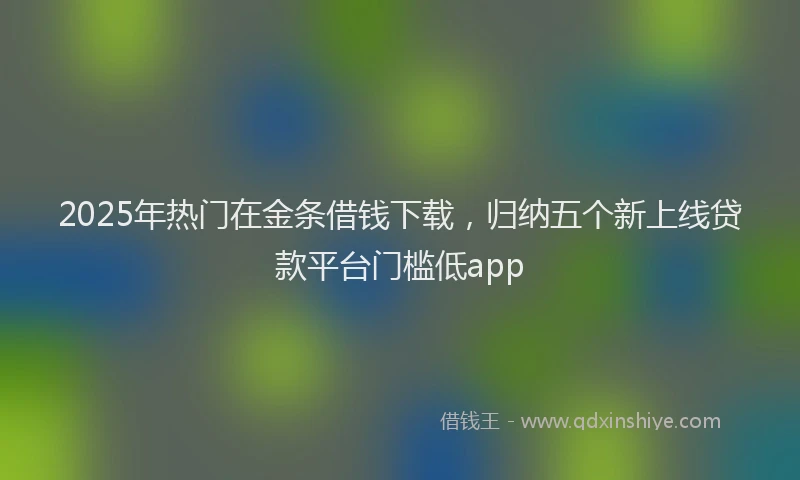 2025年热门在金条借钱下载，归纳五个新上线贷款平台门槛低app