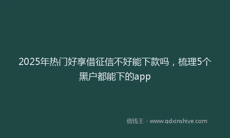 2025年热门好享借征信不好能下款吗，梳理5个黑户都能下的app