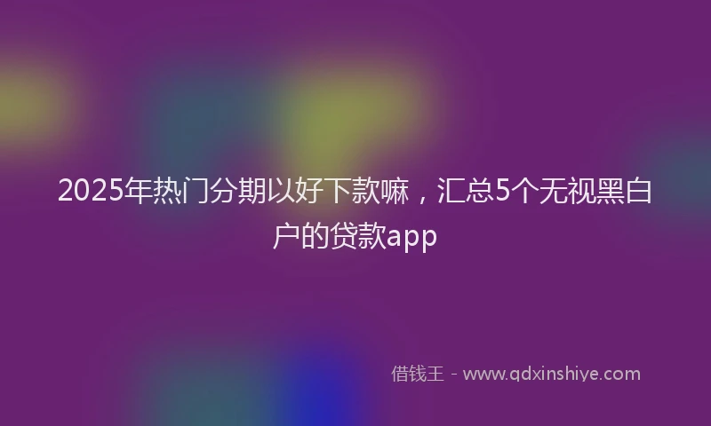 2025年热门分期以好下款嘛，汇总5个无视黑白户的贷款app