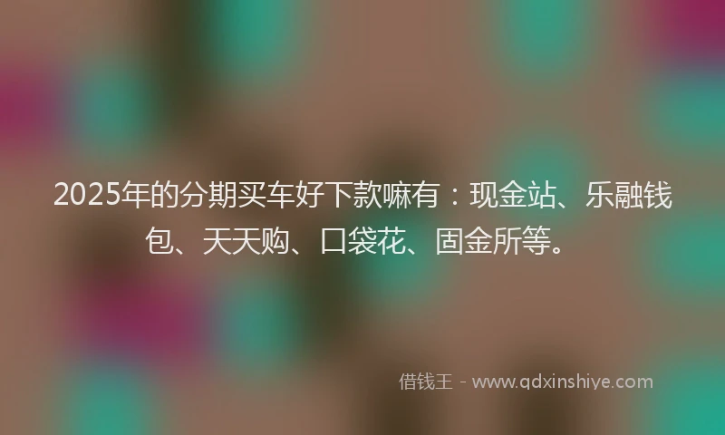 2025年的分期买车好下款嘛有：现金站、乐融钱包、天天购、口袋花、固金所等。