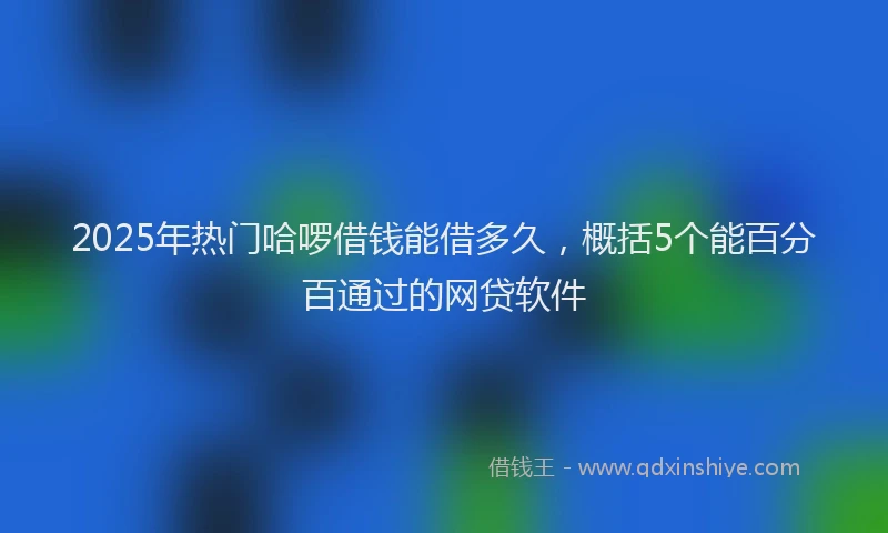 2025年热门哈啰借钱能借多久，概括5个能百分百通过的网贷软件