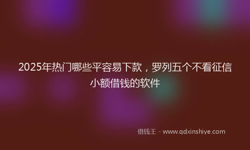 2025年热门哪些平容易下款，罗列五个不看征信小额借钱的软件