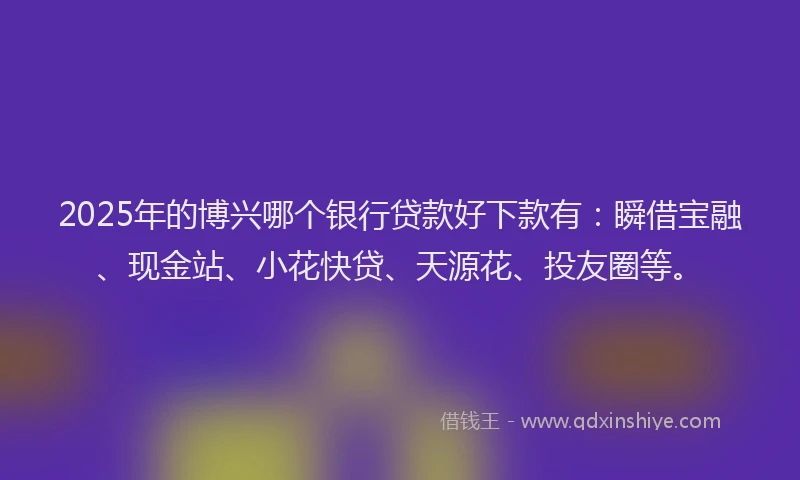 2025年的博兴哪个银行贷款好下款有：瞬借宝融、现金站、小花快贷、天源花、投友圈等。