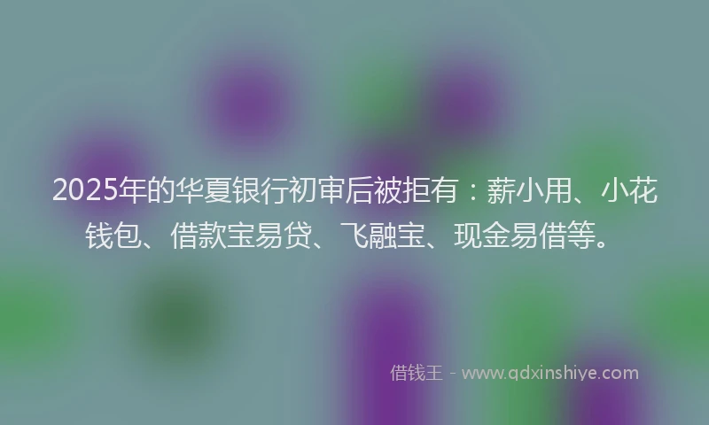 2025年的华夏银行初审后被拒有：薪小用、小花钱包、借款宝易贷、飞融宝、现金易借等。