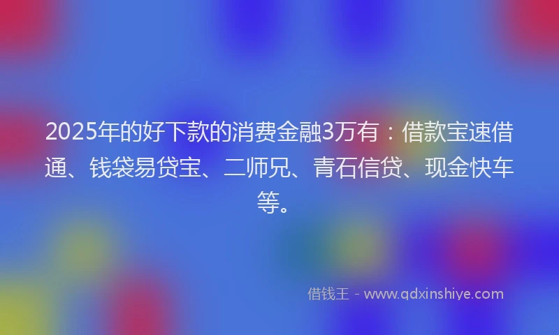 2025年的好下款的消费金融3万有：借款宝速借通、钱袋易贷宝、二师兄、青石信贷、现金快车等。