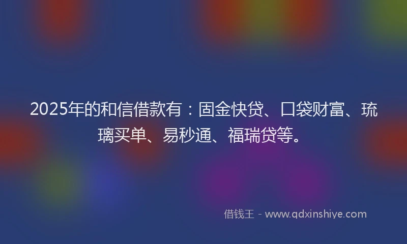 2025年的和信借款有：固金快贷、口袋财富、琉璃买单、易秒通、福瑞贷等。