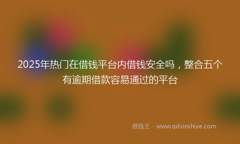2025年热门在借钱平台内借钱安全吗，整合五个有逾期借款容易通过的平台