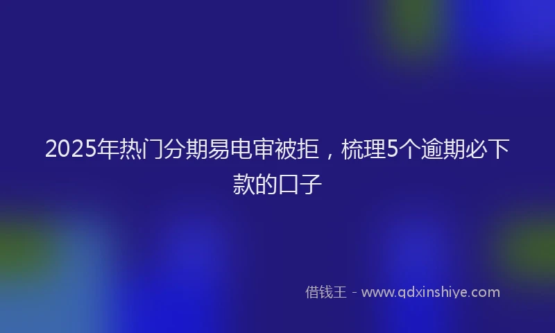 2025年热门分期易电审被拒，梳理5个逾期必下款的口子