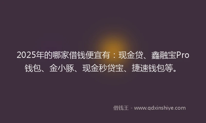 2025年的哪家借钱便宜有：现金贷、鑫融宝Pro钱包、金小豚、现金秒贷宝、捷速钱包等。