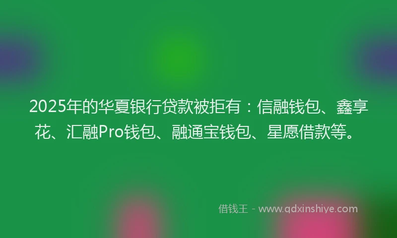 2025年的华夏银行贷款被拒有：信融钱包、鑫享花、汇融Pro钱包、融通宝钱包、星愿借款等。