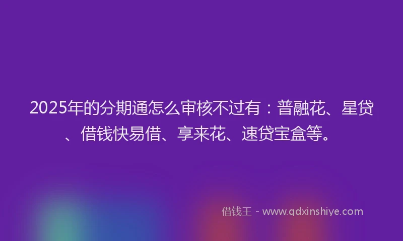 2025年的分期通怎么审核不过有：普融花、星贷、借钱快易借、享来花、速贷宝盒等。