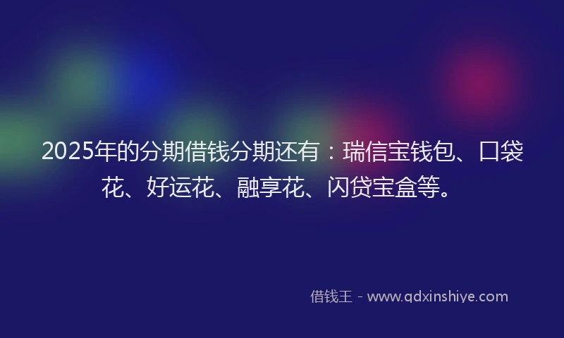 2025年的分期借钱分期还有：瑞信宝钱包、口袋花、好运花、融享花、闪贷宝盒等。