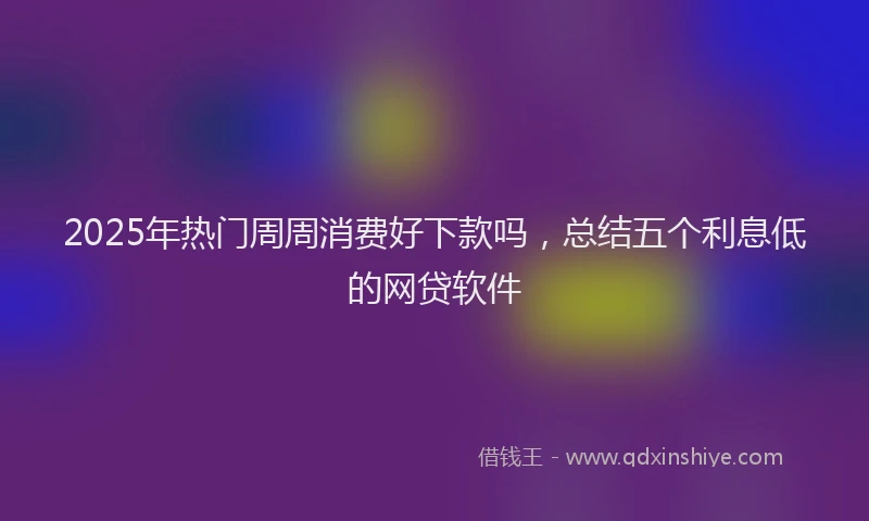2025年热门周周消费好下款吗，总结五个利息低的网贷软件