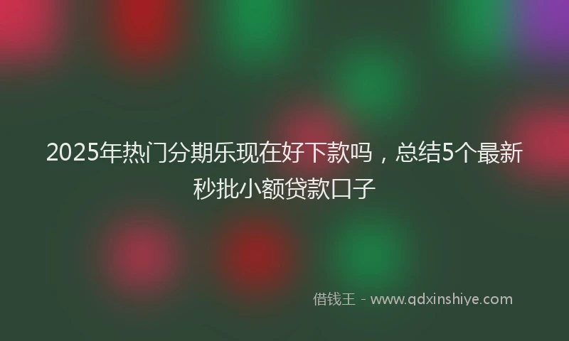 2025年热门分期乐现在好下款吗，总结5个最新秒批小额贷款口子