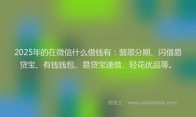 2025年的在微信什么借钱有：翡翠分期、闪借易贷宝、有钱钱包、易贷宝速借、轻花优品等。