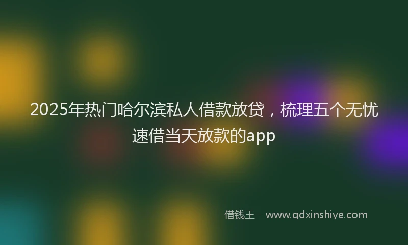 2025年热门哈尔滨私人借款放贷，梳理五个无忧速借当天放款的app
