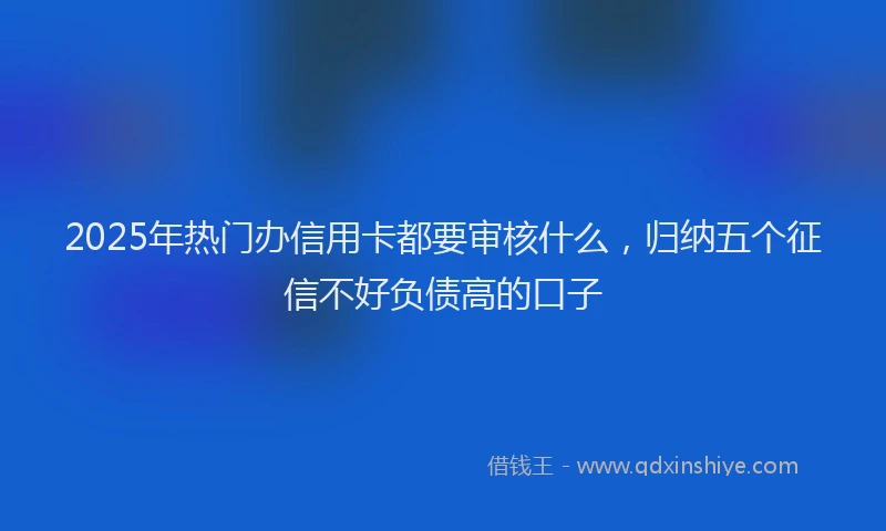 2025年热门办信用卡都要审核什么，归纳五个征信不好负债高的口子
