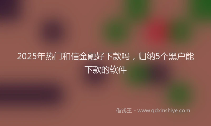 2025年热门和信金融好下款吗，归纳5个黑户能下款的软件