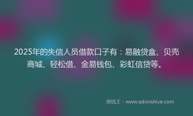 2025年的失信人员借款口子有：易融贷盒、贝壳商城、轻松借、金易钱包、彩虹信贷等。