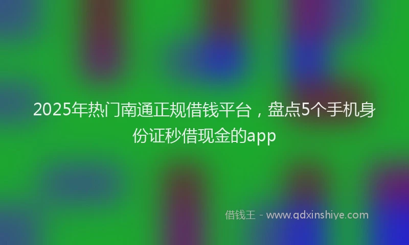 2025年热门南通正规借钱平台，盘点5个手机身份证秒借现金的app