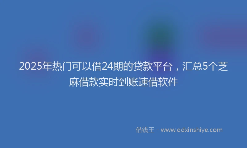 2025年热门可以借24期的贷款平台，汇总5个芝麻借款实时到账速借软件