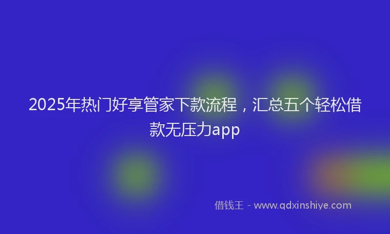 2025年热门好享管家下款流程，汇总五个轻松借款无压力app