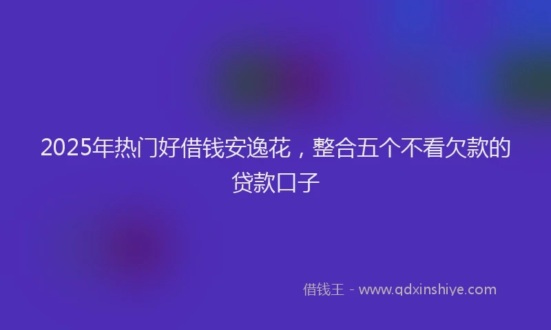 2025年热门好借钱安逸花，整合五个不看欠款的贷款口子