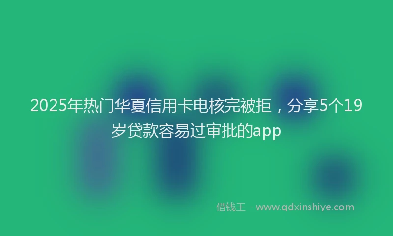 2025年热门华夏信用卡电核完被拒，分享5个19岁贷款容易过审批的app